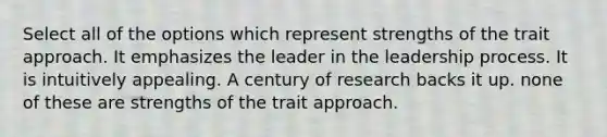 Select all of the options which represent strengths of the trait approach. It emphasizes the leader in the leadership process. It is intuitively appealing. A century of research backs it up. none of these are strengths of the trait approach.