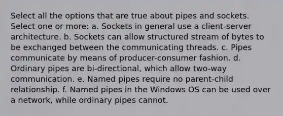 Select all the options that are true about pipes and sockets. Select one or more: a. Sockets in general use a client-server architecture. b. Sockets can allow structured stream of bytes to be exchanged between the communicating threads. c. Pipes communicate by means of producer-consumer fashion. d. Ordinary pipes are bi-directional, which allow two-way communication. e. Named pipes require no parent-child relationship. f. Named pipes in the Windows OS can be used over a network, while ordinary pipes cannot.