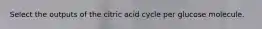 Select the outputs of the citric acid cycle per glucose molecule.