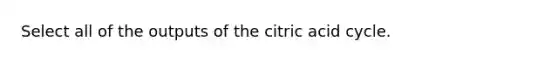 Select all of the outputs of the citric acid cycle.