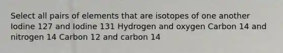 Select all pairs of elements that are isotopes of one another Iodine 127 and Iodine 131 Hydrogen and oxygen Carbon 14 and nitrogen 14 Carbon 12 and carbon 14