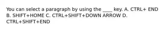 You can select a paragraph by using the ____ key. A. CTRL+ END B. SHIFT+HOME C. CTRL+SHIFT+DOWN ARROW D. CTRL+SHIFT+END