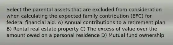 Select the parental assets that are excluded from consideration when calculating the expected family contribution (EFC) for federal financial aid. A) Annual contributions to a retirement plan B) Rental real estate property C) The excess of value over the amount owed on a personal residence D) Mutual fund ownership