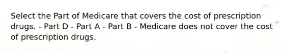 Select the Part of Medicare that covers the cost of prescription drugs. - Part D - Part A - Part B - Medicare does not cover the cost of prescription drugs.