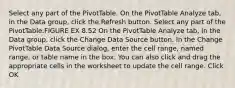 Select any part of the PivotTable. On the PivotTable Analyze tab, in the Data group, click the Refresh button. Select any part of the PivotTable.FIGURE EX 8.52 On the PivotTable Analyze tab, in the Data group, click the Change Data Source button. In the Change PivotTable Data Source dialog, enter the cell range, named range, or table name in the box. You can also click and drag the appropriate cells in the worksheet to update the cell range. Click OK