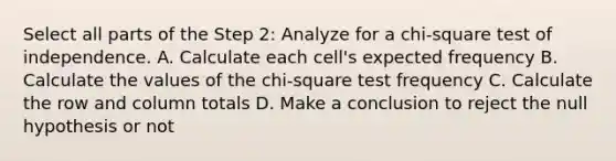 Select all parts of the Step 2: Analyze for a chi-square test of independence. A. Calculate each cell's expected frequency B. Calculate the values of the chi-square test frequency C. Calculate the row and column totals D. Make a conclusion to reject the null hypothesis or not