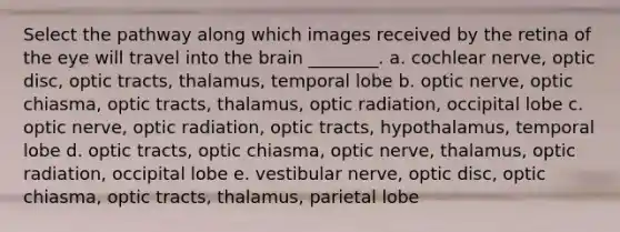 Select the pathway along which images received by the retina of the eye will travel into the brain ________. a. cochlear nerve, optic disc, optic tracts, thalamus, temporal lobe b. optic nerve, optic chiasma, optic tracts, thalamus, optic radiation, occipital lobe c. optic nerve, optic radiation, optic tracts, hypothalamus, temporal lobe d. optic tracts, optic chiasma, optic nerve, thalamus, optic radiation, occipital lobe e. vestibular nerve, optic disc, optic chiasma, optic tracts, thalamus, parietal lobe