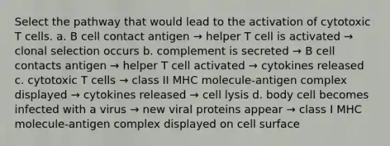 Select the pathway that would lead to the activation of cytotoxic T cells. a. B cell contact antigen → helper T cell is activated → clonal selection occurs b. complement is secreted → B cell contacts antigen → helper T cell activated → cytokines released c. cytotoxic T cells → class II MHC molecule-antigen complex displayed → cytokines released → cell lysis d. body cell becomes infected with a virus → new viral proteins appear → class I MHC molecule-antigen complex displayed on cell surface