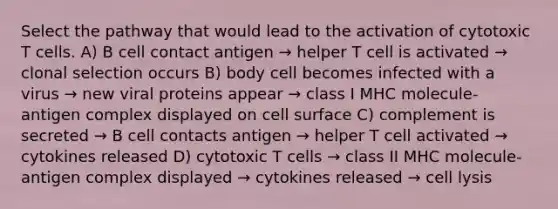 Select the pathway that would lead to the activation of cytotoxic T cells. A) B cell contact antigen → helper T cell is activated → clonal selection occurs B) body cell becomes infected with a virus → new viral proteins appear → class I MHC molecule-antigen complex displayed on cell surface C) complement is secreted → B cell contacts antigen → helper T cell activated → cytokines released D) cytotoxic T cells → class II MHC molecule-antigen complex displayed → cytokines released → cell lysis