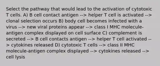 Select the pathway that would lead to the activation of cytotoxic T cells. A) B cell contact antigen --> helper T cell is activated --> clonal selection occurs B) body cell becomes infected with a virus --> new viral proteins appear --> class I MHC molecule-antigen complex displayed on cell surface C) complement is secreted --> B cell contacts antigen --> helper T cell activated --> cytokines released D) cytotoxic T cells --> class II MHC molecule-antigen complex displayed --> cytokines released --> cell lysis