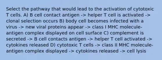 Select the pathway that would lead to the activation of cytotoxic T cells. A) B cell contact antigen -> helper T cell is activated -> clonal selection occurs B) body cell becomes infected with a virus -> new viral proteins appear -> class I MHC molecule-antigen complex displayed on cell surface C) complement is secreted -> B cell contacts antigen -> helper T cell activated -> cytokines released D) cytotoxic T cells -> class II MHC molecule-antigen complex displayed -> cytokines released -> cell lysis