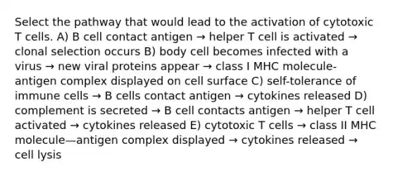 Select the pathway that would lead to the activation of cytotoxic T cells. A) B cell contact antigen → helper T cell is activated → clonal selection occurs B) body cell becomes infected with a virus → new viral proteins appear → class I MHC molecule-antigen complex displayed on cell surface C) self-tolerance of immune cells → B cells contact antigen → cytokines released D) complement is secreted → B cell contacts antigen → helper T cell activated → cytokines released E) cytotoxic T cells → class II MHC molecule—antigen complex displayed → cytokines released → cell lysis