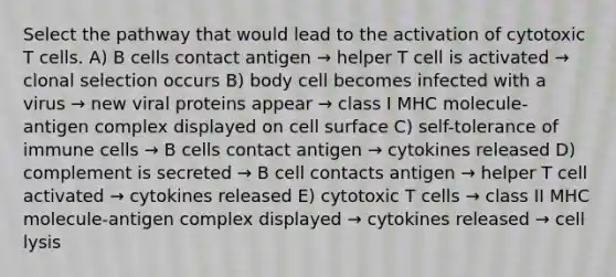 Select the pathway that would lead to the activation of cytotoxic T cells. A) B cells contact antigen → helper T cell is activated → clonal selection occurs B) body cell becomes infected with a virus → new viral proteins appear → class I MHC molecule-antigen complex displayed on cell surface C) self-tolerance of immune cells → B cells contact antigen → cytokines released D) complement is secreted → B cell contacts antigen → helper T cell activated → cytokines released E) cytotoxic T cells → class II MHC molecule-antigen complex displayed → cytokines released → cell lysis