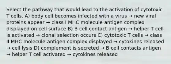 Select the pathway that would lead to the activation of cytotoxic T cells. A) body cell becomes infected with a virus → new viral proteins appear → class I MHC molecule-antigen complex displayed on cell surface B) B cell contact antigen → helper T cell is activated → clonal selection occurs C) cytotoxic T cells → class II MHC molecule-antigen complex displayed → cytokines released → cell lysis D) complement is secreted → B cell contacts antigen → helper T cell activated → cytokines released