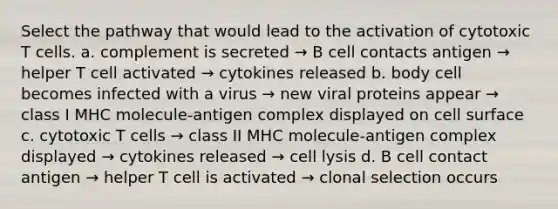 Select the pathway that would lead to the activation of cytotoxic T cells. a. complement is secreted → B cell contacts antigen → helper T cell activated → cytokines released b. body cell becomes infected with a virus → new viral proteins appear → class I MHC molecule-antigen complex displayed on cell surface c. cytotoxic T cells → class II MHC molecule-antigen complex displayed → cytokines released → cell lysis d. B cell contact antigen → helper T cell is activated → clonal selection occurs