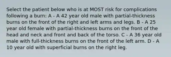 Select the patient below who is at MOST risk for complications following a burn: A - A 42 year old male with partial-thickness burns on the front of the right and left arms and legs. B - A 25 year old female with partial-thickness burns on the front of the head and neck and front and back of the torso. C - A 36 year old male with full-thickness burns on the front of the left arm. D - A 10 year old with superficial burns on the right leg.