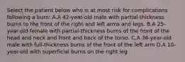 Select the patient below who is at most risk for complications following a burn: A.A 42-year-old male with partial-thickness burns to the front of the right and left arms and legs. B.A 25-year-old female with partial-thickness burns of the front of the head and neck and front and back of the torso. C.A 36-year-old male with full-thickness burns of the front of the left arm D.A 10-year-old with superficial burns on the right leg