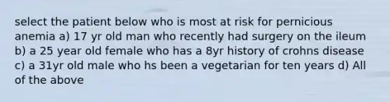 select the patient below who is most at risk for pernicious anemia a) 17 yr old man who recently had surgery on the ileum b) a 25 year old female who has a 8yr history of crohns disease c) a 31yr old male who hs been a vegetarian for ten years d) All of the above