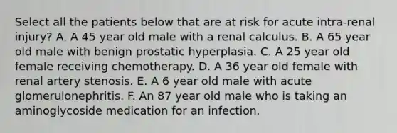 Select all the patients below that are at risk for acute intra-renal injury? A. A 45 year old male with a renal calculus. B. A 65 year old male with benign prostatic hyperplasia. C. A 25 year old female receiving chemotherapy. D. A 36 year old female with renal artery stenosis. E. A 6 year old male with acute glomerulonephritis. F. An 87 year old male who is taking an aminoglycoside medication for an infection.