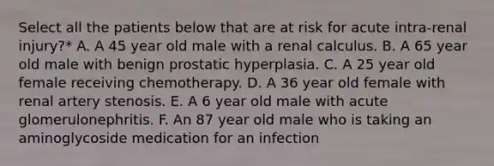 Select all the patients below that are at risk for acute intra-renal injury?* A. A 45 year old male with a renal calculus. B. A 65 year old male with benign prostatic hyperplasia. C. A 25 year old female receiving chemotherapy. D. A 36 year old female with renal artery stenosis. E. A 6 year old male with acute glomerulonephritis. F. An 87 year old male who is taking an aminoglycoside medication for an infection