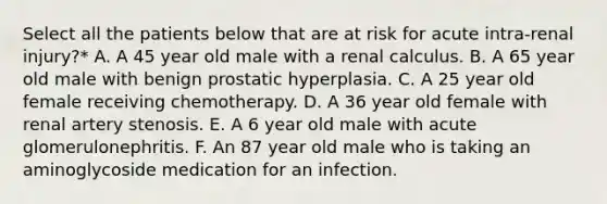 Select all the patients below that are at risk for acute intra-renal injury?* A. A 45 year old male with a renal calculus. B. A 65 year old male with benign prostatic hyperplasia. C. A 25 year old female receiving chemotherapy. D. A 36 year old female with renal artery stenosis. E. A 6 year old male with acute glomerulonephritis. F. An 87 year old male who is taking an aminoglycoside medication for an infection.