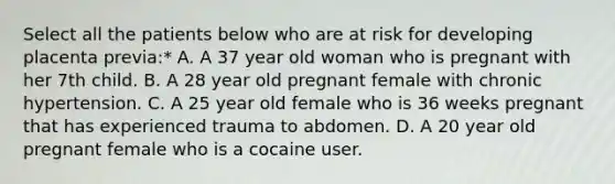 Select all the patients below who are at risk for developing placenta previa:* A. A 37 year old woman who is pregnant with her 7th child. B. A 28 year old pregnant female with chronic hypertension. C. A 25 year old female who is 36 weeks pregnant that has experienced trauma to abdomen. D. A 20 year old pregnant female who is a cocaine user.