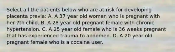 Select all the patients below who are at risk for developing placenta previa: A. A 37 year old woman who is pregnant with her 7th child. B. A 28 year old pregnant female with chronic hypertension. C. A 25 year old female who is 36 weeks pregnant that has experienced trauma to abdomen. D. A 20 year old pregnant female who is a cocaine user.