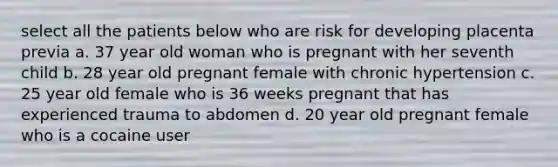 select all the patients below who are risk for developing placenta previa a. 37 year old woman who is pregnant with her seventh child b. 28 year old pregnant female with chronic hypertension c. 25 year old female who is 36 weeks pregnant that has experienced trauma to abdomen d. 20 year old pregnant female who is a cocaine user