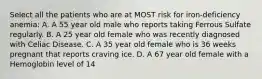 Select all the patients who are at MOST risk for iron-deficiency anemia: A. A 55 year old male who reports taking Ferrous Sulfate regularly. B. A 25 year old female who was recently diagnosed with Celiac Disease. C. A 35 year old female who is 36 weeks pregnant that reports craving ice. D. A 67 year old female with a Hemoglobin level of 14