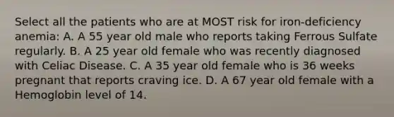 Select all the patients who are at MOST risk for iron-deficiency anemia: A. A 55 year old male who reports taking Ferrous Sulfate regularly. B. A 25 year old female who was recently diagnosed with Celiac Disease. C. A 35 year old female who is 36 weeks pregnant that reports craving ice. D. A 67 year old female with a Hemoglobin level of 14.