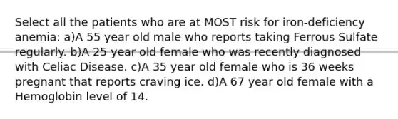 Select all the patients who are at MOST risk for iron-deficiency anemia: a)A 55 year old male who reports taking Ferrous Sulfate regularly. b)A 25 year old female who was recently diagnosed with Celiac Disease. c)A 35 year old female who is 36 weeks pregnant that reports craving ice. d)A 67 year old female with a Hemoglobin level of 14.