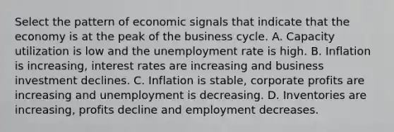 Select the pattern of economic signals that indicate that the economy is at the peak of the business cycle. A. Capacity utilization is low and the unemployment rate is high. B. Inflation is increasing, interest rates are increasing and business investment declines. C. Inflation is stable, corporate profits are increasing and unemployment is decreasing. D. Inventories are increasing, profits decline and employment decreases.