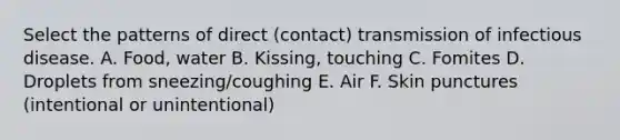 Select the patterns of direct (contact) transmission of infectious disease. A. Food, water B. Kissing, touching C. Fomites D. Droplets from sneezing/coughing E. Air F. Skin punctures (intentional or unintentional)