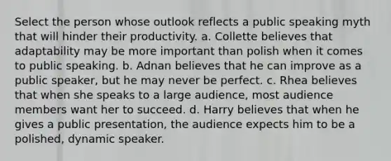 Select the person whose outlook reflects a public speaking myth that will hinder their productivity. a. Collette believes that adaptability may be more important than polish when it comes to public speaking. b. Adnan believes that he can improve as a public speaker, but he may never be perfect. c. Rhea believes that when she speaks to a large audience, most audience members want her to succeed. d. Harry believes that when he gives a public presentation, the audience expects him to be a polished, dynamic speaker.