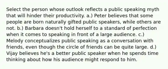 Select the person whose outlook reflects a public speaking myth that will hinder their productivity. a.) Peter believes that some people are born naturally gifted public speakers, while others are not. b.) Barbara doesn't hold herself to a standard of perfection when it comes to speaking in front of a large audience. c.) Melody conceptualizes public speaking as a conversation with friends, even though the circle of friends can be quite large. d.) Vijay believes he's a better public speaker when he spends time thinking about how his audience might respond to him.