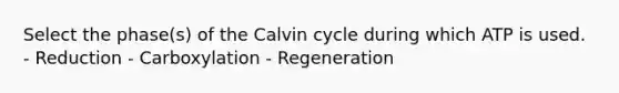 Select the phase(s) of the Calvin cycle during which ATP is used. - Reduction - Carboxylation - Regeneration