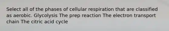 Select all of the phases of cellular respiration that are classified as aerobic. Glycolysis The prep reaction The electron transport chain The citric acid cycle