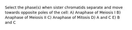 Select the phase(s) when sister chromatids separate and move towards opposite poles of the cell: A) Anaphase of Meiosis I B) Anaphase of Meiosis II C) Anaphase of Mitosis D) A and C E) B and C