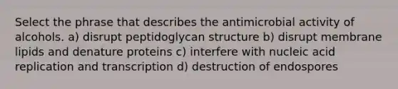 Select the phrase that describes the antimicrobial activity of alcohols. a) disrupt peptidoglycan structure b) disrupt membrane lipids and denature proteins c) interfere with nucleic acid replication and transcription d) destruction of endospores