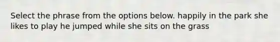 Select the phrase from the options below. happily in the park she likes to play he jumped while she sits on the grass