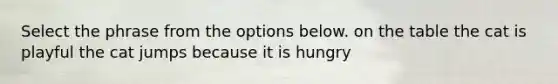 Select the phrase from the options below. on the table the cat is playful the cat jumps because it is hungry