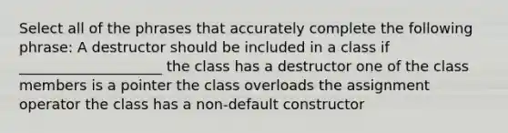 Select all of the phrases that accurately complete the following phrase: A destructor should be included in a class if ____________________ the class has a destructor one of the class members is a pointer the class overloads the assignment operator the class has a non-default constructor