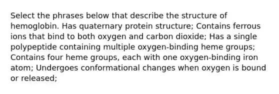 Select the phrases below that describe the structure of hemoglobin. Has quaternary protein structure; Contains ferrous ions that bind to both oxygen and carbon dioxide; Has a single polypeptide containing multiple oxygen-binding heme groups; Contains four heme groups, each with one oxygen-binding iron atom; Undergoes conformational changes when oxygen is bound or released;