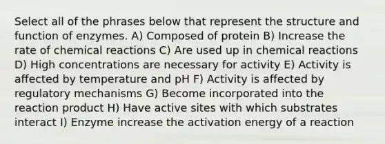 Select all of the phrases below that represent the structure and function of enzymes. A) Composed of protein B) Increase the rate of chemical reactions C) Are used up in chemical reactions D) High concentrations are necessary for activity E) Activity is affected by temperature and pH F) Activity is affected by regulatory mechanisms G) Become incorporated into the reaction product H) Have active sites with which substrates interact I) Enzyme increase the activation energy of a reaction