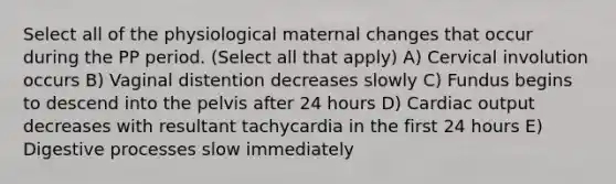 Select all of the physiological maternal changes that occur during the PP period. (Select all that apply) A) Cervical involution occurs B) Vaginal distention decreases slowly C) Fundus begins to descend into the pelvis after 24 hours D) Cardiac output decreases with resultant tachycardia in the first 24 hours E) Digestive processes slow immediately