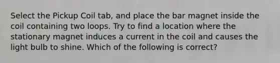 Select the Pickup Coil tab, and place the bar magnet inside the coil containing two loops. Try to find a location where the stationary magnet induces a current in the coil and causes the light bulb to shine. Which of the following is correct?