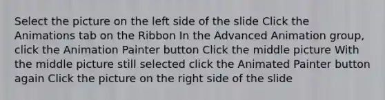 Select the picture on the left side of the slide Click the Animations tab on the Ribbon In the Advanced Animation group, click the Animation Painter button Click the middle picture With the middle picture still selected click the Animated Painter button again Click the picture on the right side of the slide