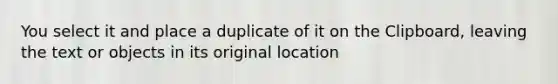 You select it and place a duplicate of it on the Clipboard, leaving the text or objects in its original location