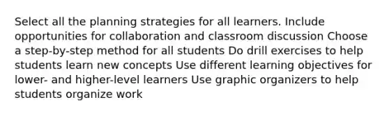 Select all the planning strategies for all learners. Include opportunities for collaboration and classroom discussion Choose a step-by-step method for all students Do drill exercises to help students learn new concepts Use different learning objectives for lower- and higher-level learners Use graphic organizers to help students organize work