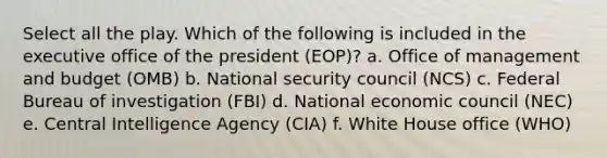 Select all the play. Which of the following is included in the executive office of the president (EOP)? a. Office of management and budget (OMB) b. National security council (NCS) c. Federal Bureau of investigation (FBI) d. National economic council (NEC) e. Central Intelligence Agency (CIA) f. White House office (WHO)